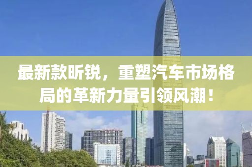 最新款昕锐，重塑汽车市场格局的革新力量引领风潮！