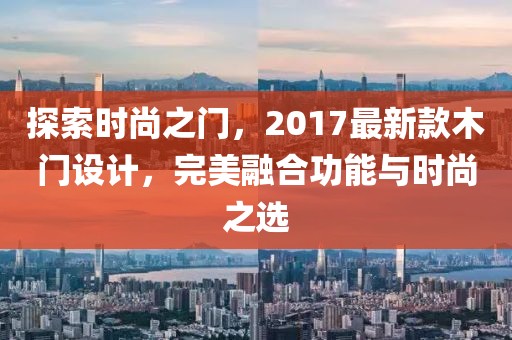 探索时尚之门，2017最新款木门设计，完美融合功能与时尚之选