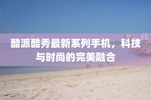 酷派酷秀最新系列手机，科技与时尚的完美融合