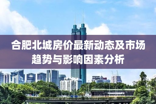 合肥北城房价最新动态及市场趋势与影响因素分析