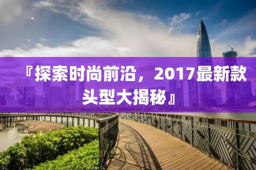『探索时尚前沿，2017最新款头型大揭秘』