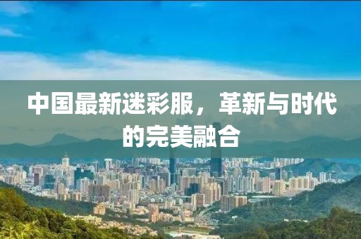 中国最新迷彩服，革新与时代的完美融合