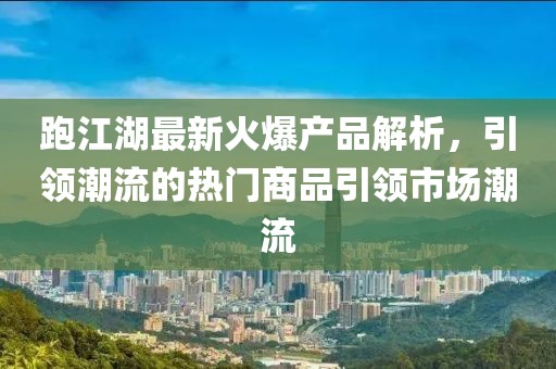 跑江湖最新火爆产品解析，引领潮流的热门商品引领市场潮流
