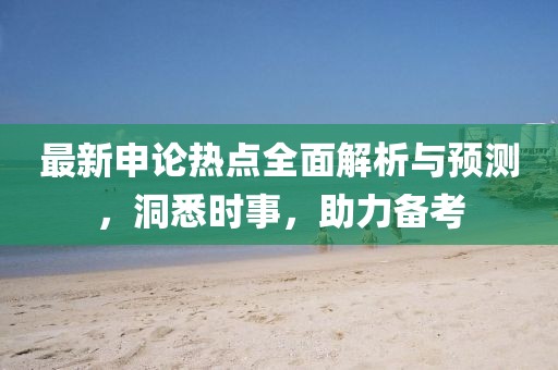 最新申论热点全面解析与预测，洞悉时事，助力备考