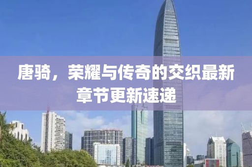 唐骑，荣耀与传奇的交织最新章节更新速递