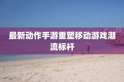 最新动作手游重塑移动游戏潮流标杆