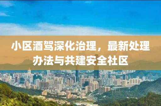 小区酒驾深化治理，最新处理办法与共建安全社区