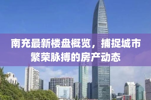 南充最新楼盘概览，捕捉城市繁荣脉搏的房产动态