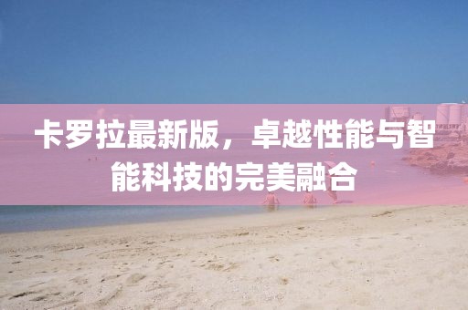 卡罗拉最新版，卓越性能与智能科技的完美融合