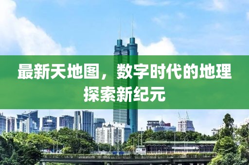 最新天地图，数字时代的地理探索新纪元
