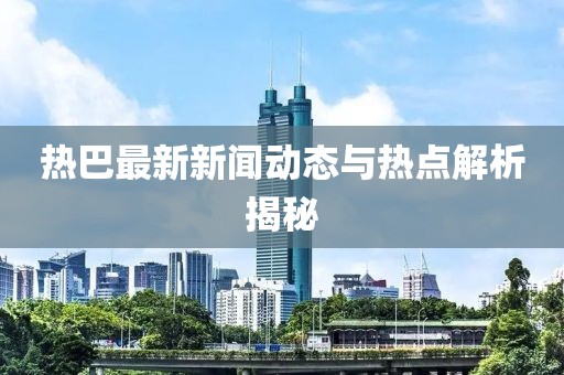 热巴最新新闻动态与热点解析揭秘