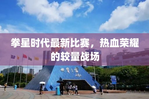 拳星时代最新比赛，热血荣耀的较量战场