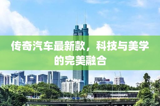 传奇汽车最新款，科技与美学的完美融合