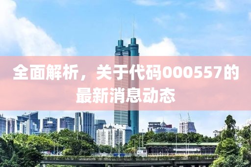 全面解析，关于代码000557的最新消息动态