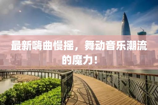 最新嗨曲慢摇，舞动音乐潮流的魔力！