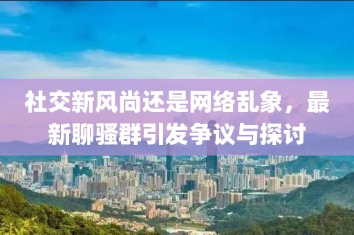 社交新风尚还是网络乱象，最新聊骚群引发争议与探讨