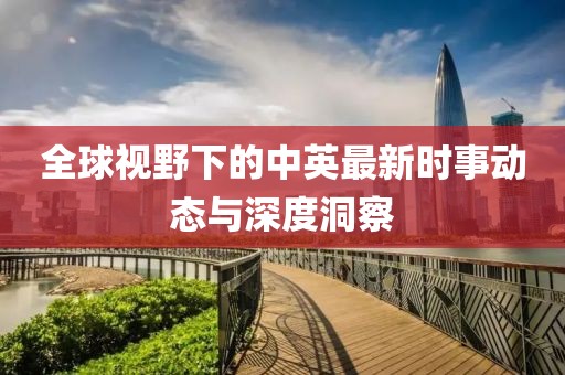 全球视野下的中英最新时事动态与深度洞察