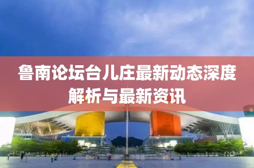 鲁南论坛台儿庄最新动态深度解析与最新资讯