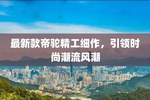 最新款帝驼精工细作，引领时尚潮流风潮