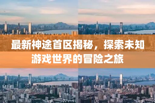 最新神途首区揭秘，探索未知游戏世界的冒险之旅