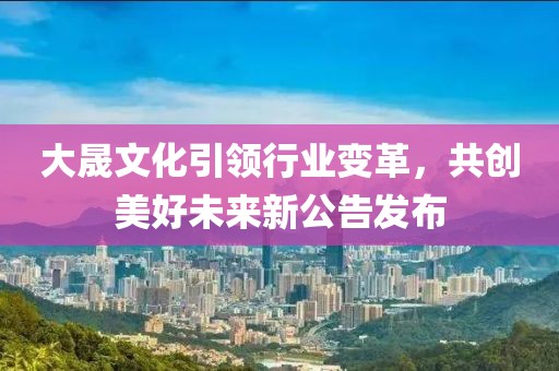 大晟文化引领行业变革，共创美好未来新公告发布