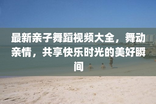 最新亲子舞蹈视频大全，舞动亲情，共享快乐时光的美好瞬间