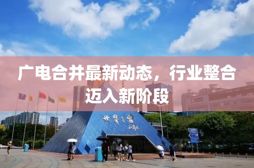 广电合并最新动态，行业整合迈入新阶段