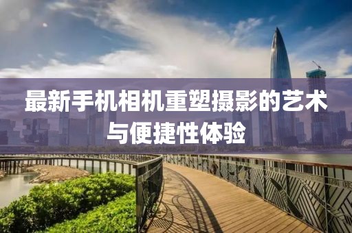最新手机相机重塑摄影的艺术与便捷性体验