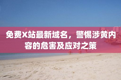 免费X站最新域名，警惕涉黄内容的危害及应对之策