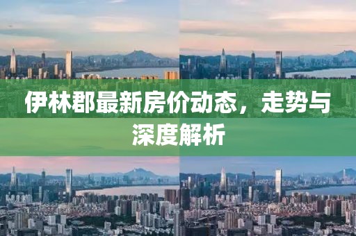伊林郡最新房价动态，走势与深度解析