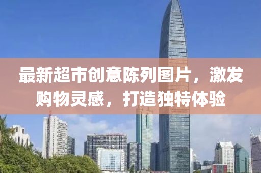 最新超市创意陈列图片，激发购物灵感，打造独特体验