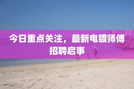 今日重点关注，最新电镀师傅招聘启事