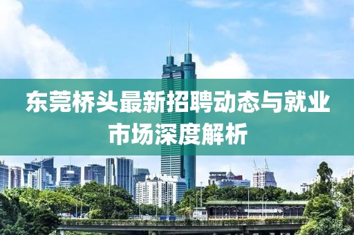 东莞桥头最新招聘动态与就业市场深度解析