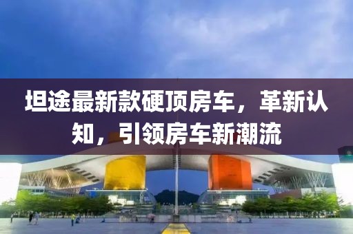 坦途最新款硬顶房车，革新认知，引领房车新潮流