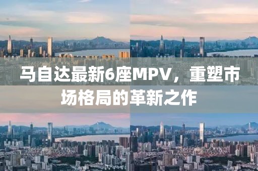 马自达最新6座MPV，重塑市场格局的革新之作