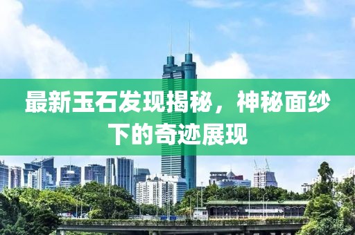 最新玉石发现揭秘，神秘面纱下的奇迹展现