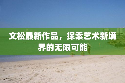 文松最新作品，探索艺术新境界的无限可能