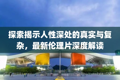 探索揭示人性深处的真实与复杂，最新伦理片深度解读