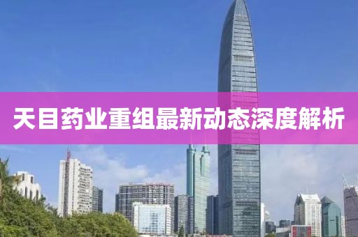 天目药业重组最新动态深度解析