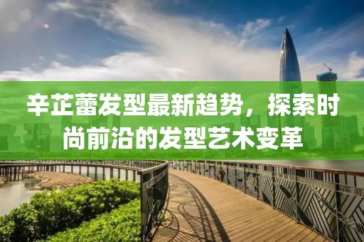 辛芷蕾发型最新趋势，探索时尚前沿的发型艺术变革