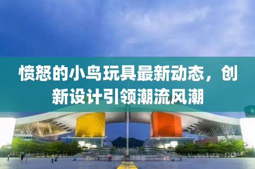 愤怒的小鸟玩具最新动态，创新设计引领潮流风潮