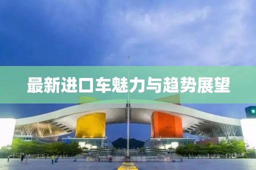 最新进口车魅力与趋势展望