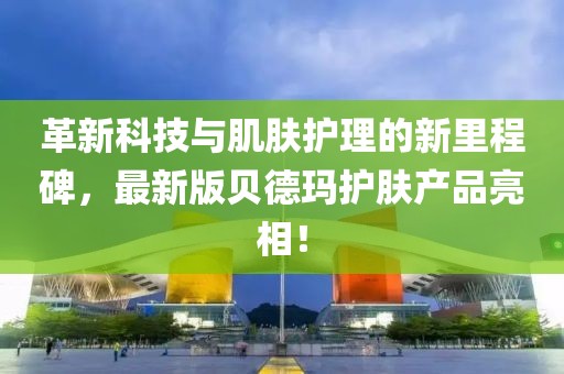 革新科技与肌肤护理的新里程碑，最新版贝德玛护肤产品亮相！