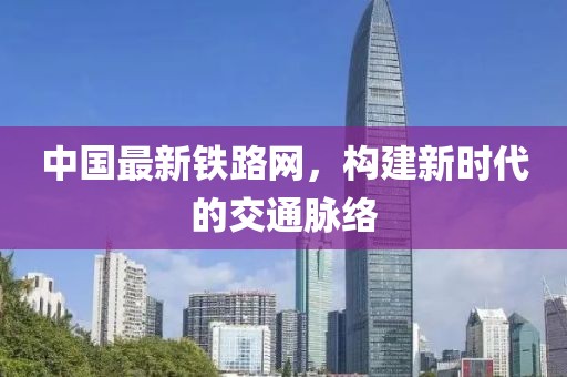 中国最新铁路网，构建新时代的交通脉络