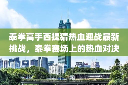 泰拳高手西提猜热血迎战最新挑战，泰拳赛场上的热血对决