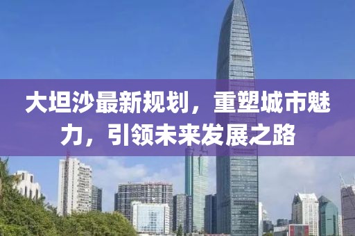 大坦沙最新规划，重塑城市魅力，引领未来发展之路