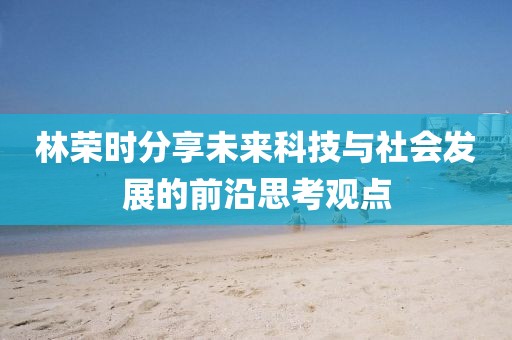 林荣时分享未来科技与社会发展的前沿思考观点