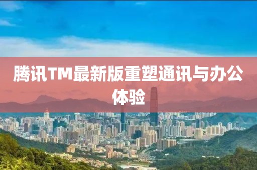 腾讯TM最新版重塑通讯与办公体验