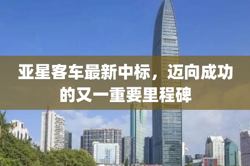 亚星客车最新中标，迈向成功的又一重要里程碑