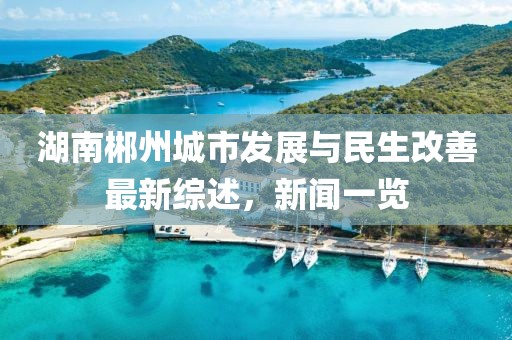 湖南郴州城市发展与民生改善最新综述，新闻一览